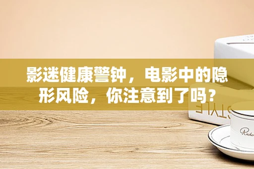 影迷健康警钟，电影中的隐形风险，你注意到了吗？