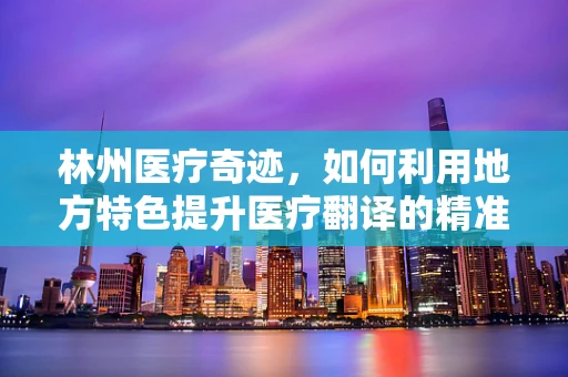 林州医疗奇迹，如何利用地方特色提升医疗翻译的精准度？