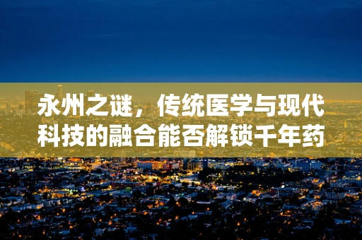 永州之谜，传统医学与现代科技的融合能否解锁千年药膳新篇章？