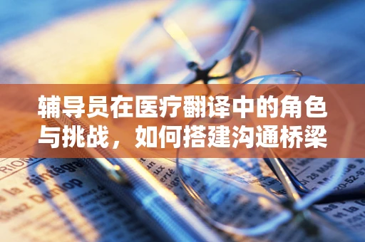 辅导员在医疗翻译中的角色与挑战，如何搭建沟通桥梁？