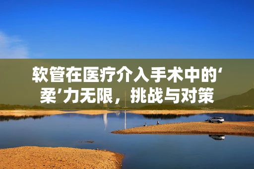 软管在医疗介入手术中的‘柔’力无限，挑战与对策