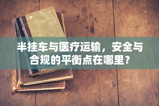 半挂车与医疗运输，安全与合规的平衡点在哪里？