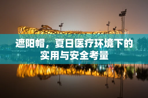 遮阳帽，夏日医疗环境下的实用与安全考量