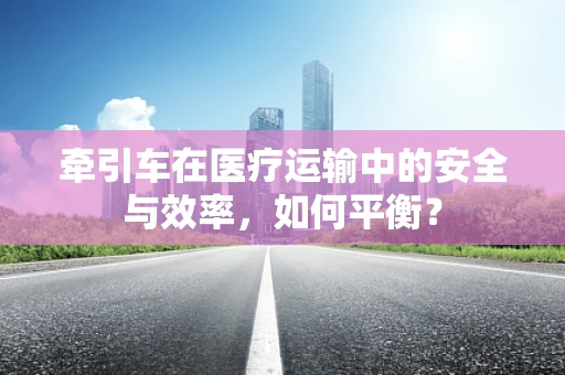 牵引车在医疗运输中的安全与效率，如何平衡？