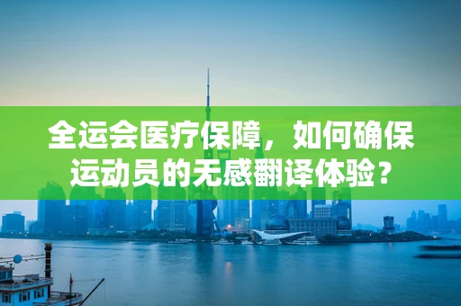 全运会医疗保障，如何确保运动员的无感翻译体验？