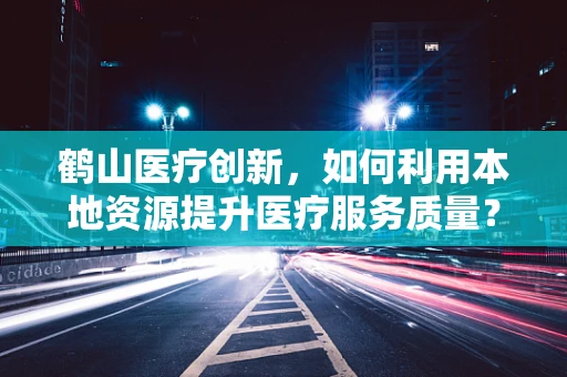 鹤山医疗创新，如何利用本地资源提升医疗服务质量？