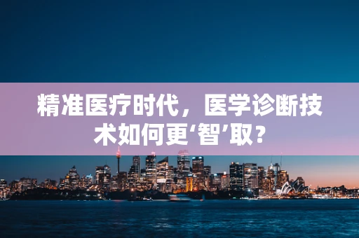 精准医疗时代，医学诊断技术如何更‘智’取？