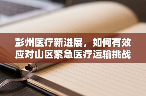 彭州医疗新进展，如何有效应对山区紧急医疗运输挑战？