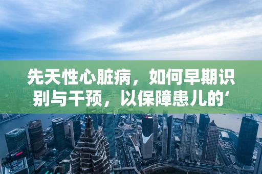 先天性心脏病，如何早期识别与干预，以保障患儿的‘心’生？
