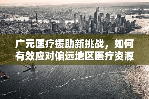 广元医疗援助新挑战，如何有效应对偏远地区医疗资源不均？