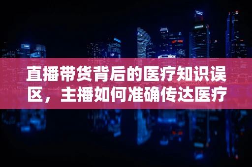 直播带货背后的医疗知识误区，主播如何准确传达医疗信息？