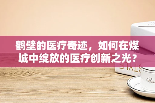鹤壁的医疗奇迹，如何在煤城中绽放的医疗创新之光？
