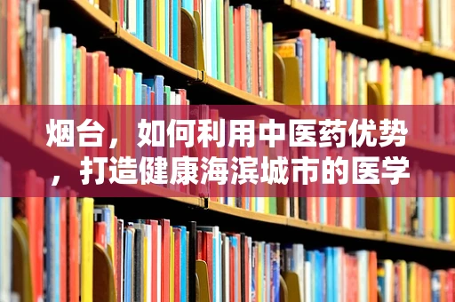 烟台，如何利用中医药优势，打造健康海滨城市的医学翻译挑战？