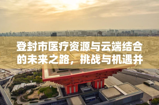 登封市医疗资源与云端结合的未来之路，挑战与机遇并存