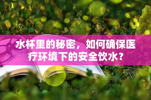 水杯里的秘密，如何确保医疗环境下的安全饮水？
