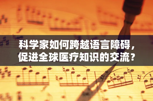 科学家如何跨越语言障碍，促进全球医疗知识的交流？
