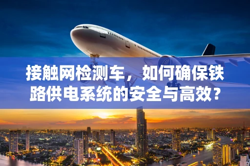 接触网检测车，如何确保铁路供电系统的安全与高效？