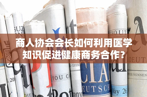 商人协会会长如何利用医学知识促进健康商务合作？