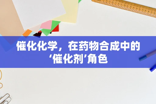 催化化学，在药物合成中的‘催化剂’角色