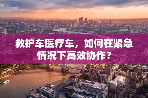 救护车医疗车，如何在紧急情况下高效协作？