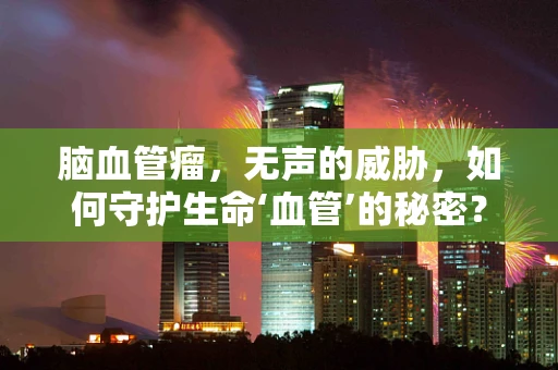 脑血管瘤，无声的威胁，如何守护生命‘血管’的秘密？