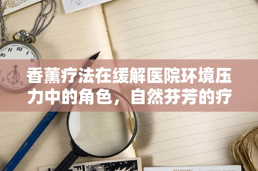 香薰疗法在缓解医院环境压力中的角色，自然芬芳的疗愈力量