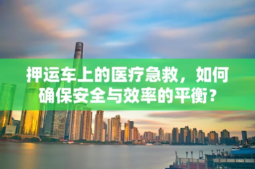 押运车上的医疗急救，如何确保安全与效率的平衡？