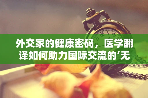 外交家的健康密码，医学翻译如何助力国际交流的‘无声语言？