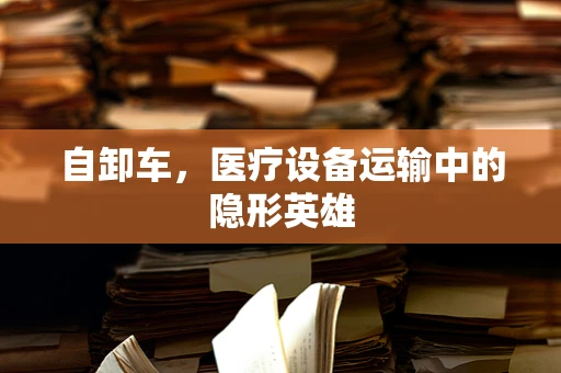 自卸车，医疗设备运输中的隐形英雄
