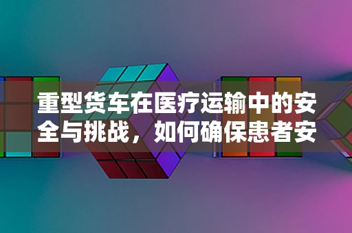 重型货车在医疗运输中的安全与挑战，如何确保患者安全转运？