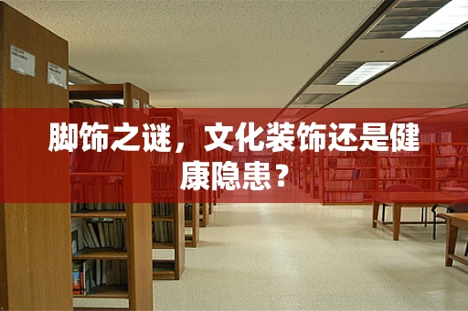 脚饰之谜，文化装饰还是健康隐患？