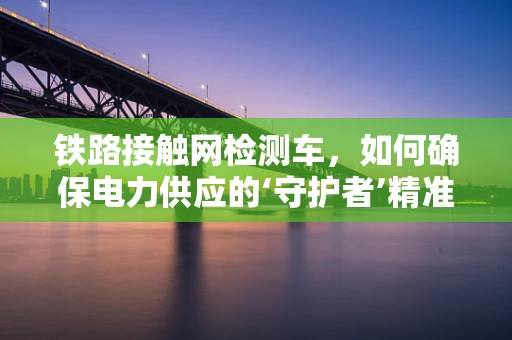 铁路接触网检测车，如何确保电力供应的‘守护者’精准无误？