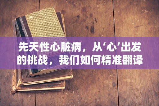 先天性心脏病，从‘心’出发的挑战，我们如何精准翻译？