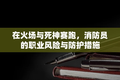 在火场与死神赛跑，消防员的职业风险与防护措施