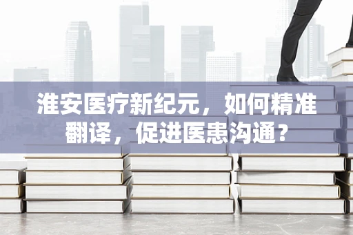 淮安医疗新纪元，如何精准翻译，促进医患沟通？