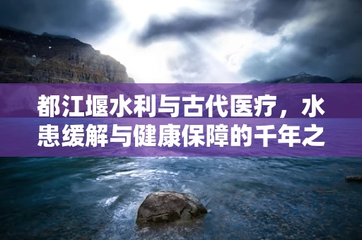 都江堰水利与古代医疗，水患缓解与健康保障的千年之约