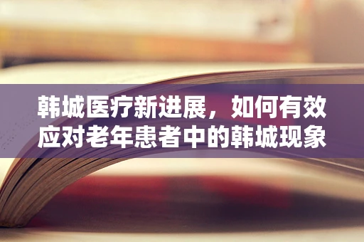 韩城医疗新进展，如何有效应对老年患者中的韩城现象？