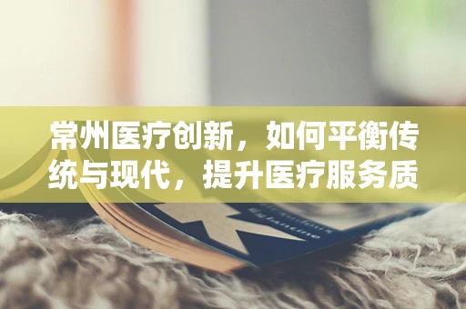 常州医疗创新，如何平衡传统与现代，提升医疗服务质量？
