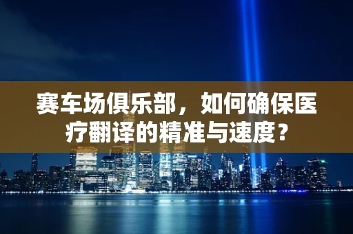 赛车场俱乐部，如何确保医疗翻译的精准与速度？