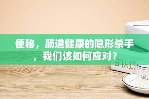 便秘，肠道健康的隐形杀手，我们该如何应对？