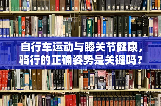 自行车运动与膝关节健康，骑行的正确姿势是关键吗？