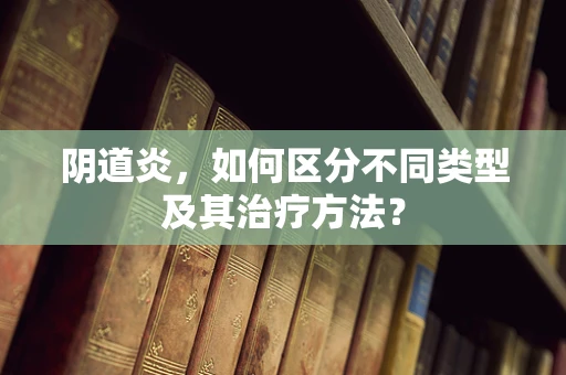 阴道炎，如何区分不同类型及其治疗方法？