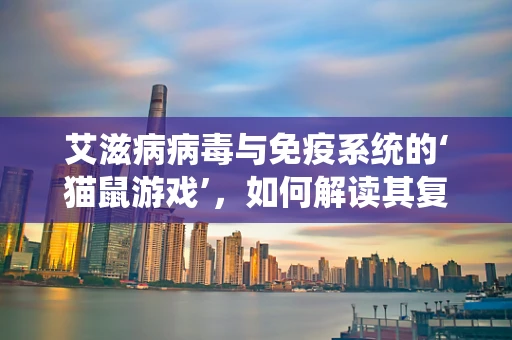 艾滋病病毒与免疫系统的‘猫鼠游戏’，如何解读其复杂交互？