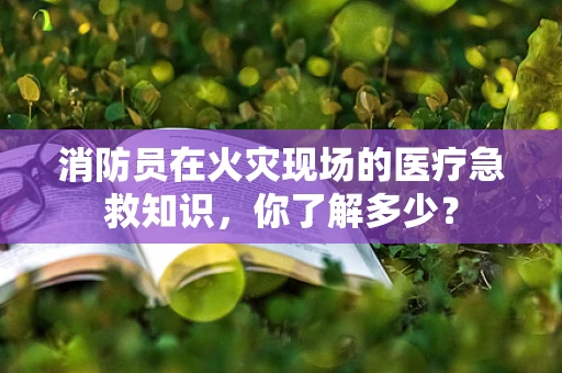 消防员在火灾现场的医疗急救知识，你了解多少？