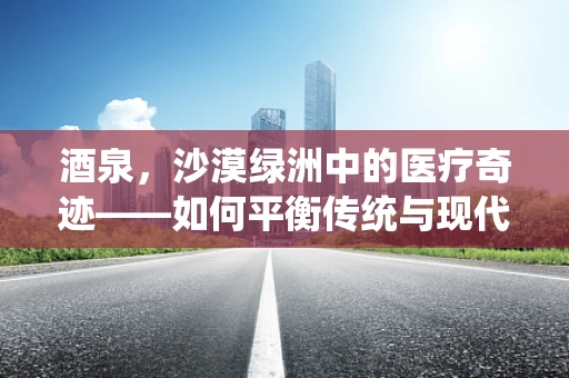 酒泉，沙漠绿洲中的医疗奇迹——如何平衡传统与现代医疗资源？