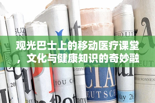 观光巴士上的移动医疗课堂，文化与健康知识的奇妙融合