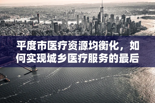 平度市医疗资源均衡化，如何实现城乡医疗服务的最后一公里跨越？