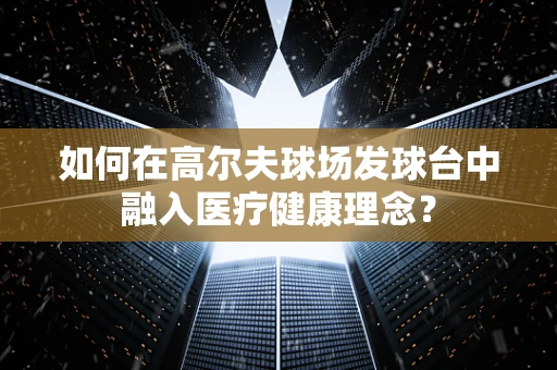 如何在高尔夫球场发球台中融入医疗健康理念？