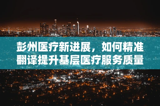 彭州医疗新进展，如何精准翻译提升基层医疗服务质量？