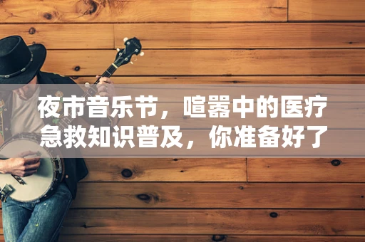 夜市音乐节，喧嚣中的医疗急救知识普及，你准备好了吗？